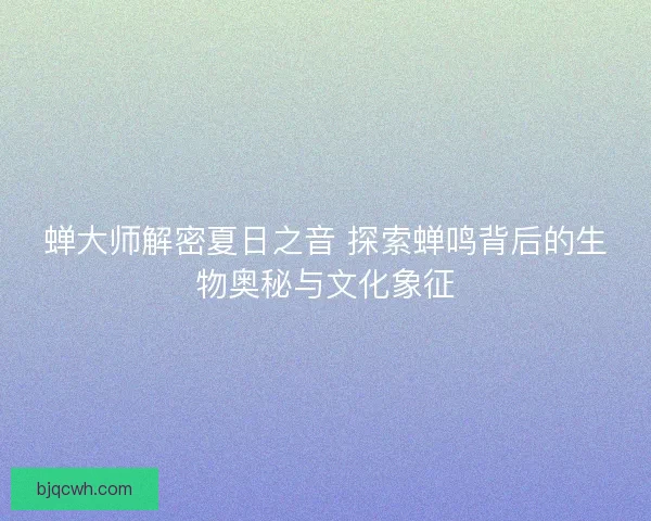 蝉大师解密夏日之音 探索蝉鸣背后的生物奥秘与文化象征