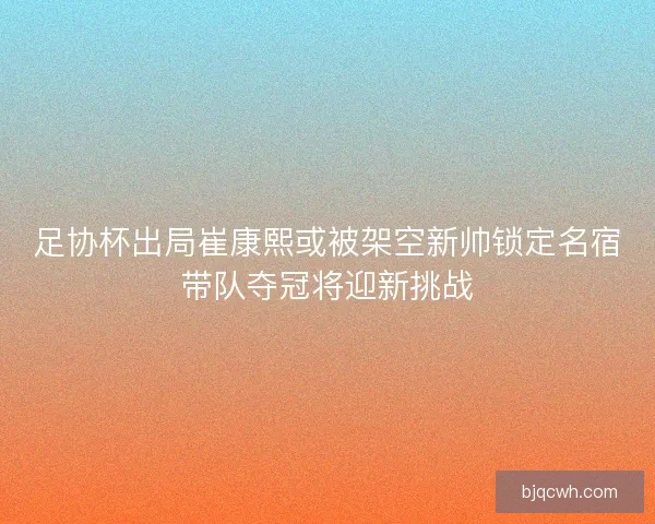 足协杯出局崔康熙或被架空新帅锁定名宿带队夺冠将迎新挑战