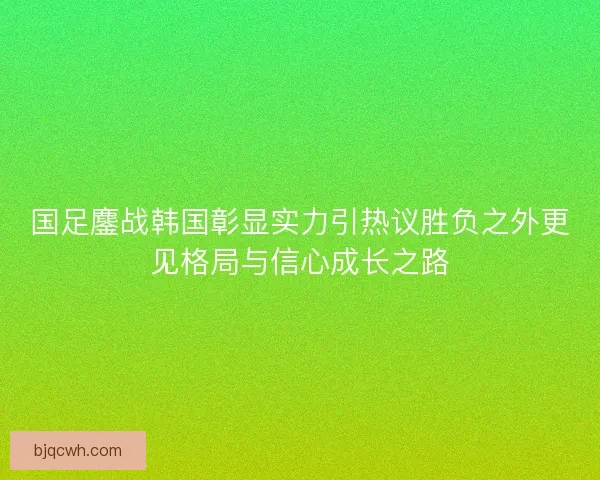 国足鏖战韩国彰显实力引热议胜负之外更见格局与信心成长之路
