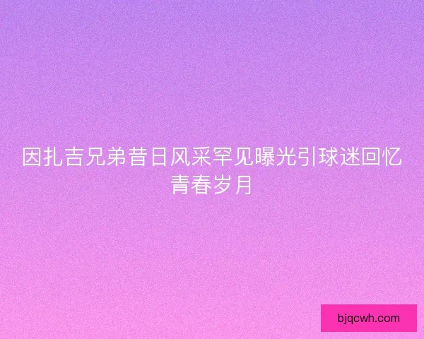 因扎吉兄弟昔日风采罕见曝光引球迷回忆青春岁月