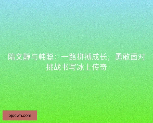 隋文静与韩聪：一路拼搏成长，勇敢面对挑战书写冰上传奇