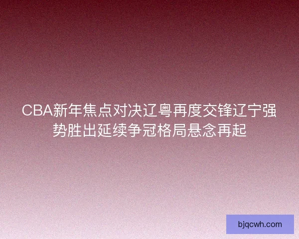 CBA新年焦点对决辽粤再度交锋辽宁强势胜出延续争冠格局悬念再起