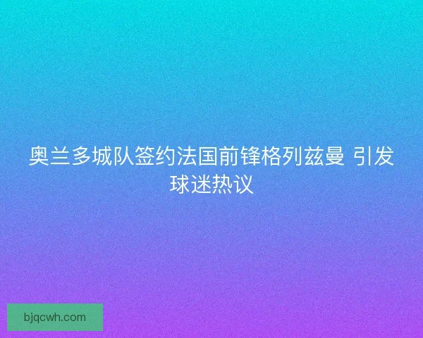奥兰多城队签约法国前锋格列兹曼 引发球迷热议