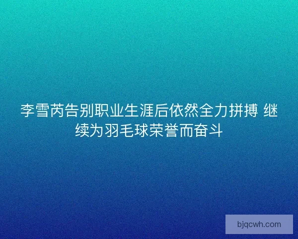 李雪芮告别职业生涯后依然全力拼搏 继续为羽毛球荣誉而奋斗