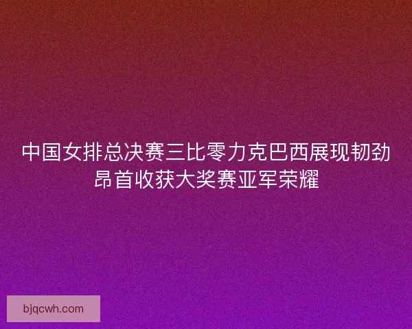 中国女排总决赛三比零力克巴西展现韧劲昂首收获大奖赛亚军荣耀