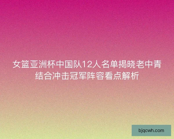 女篮亚洲杯中国队12人名单揭晓老中青结合冲击冠军阵容看点解析