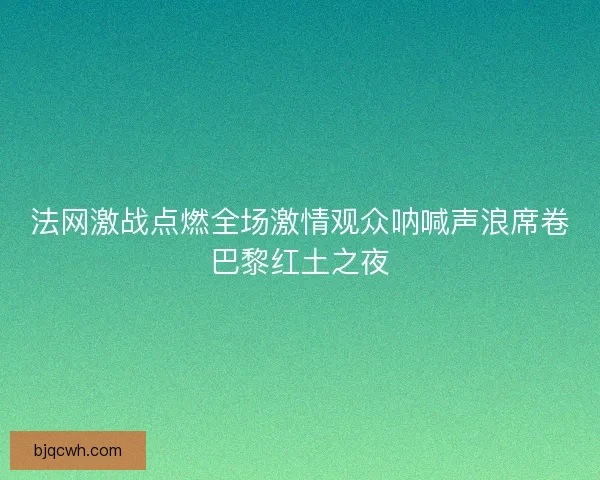 法网激战点燃全场激情观众呐喊声浪席卷巴黎红土之夜