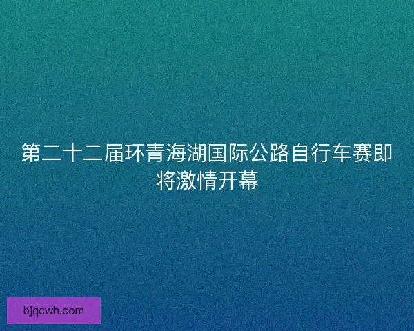 第二十二届环青海湖国际公路自行车赛即将激情开幕