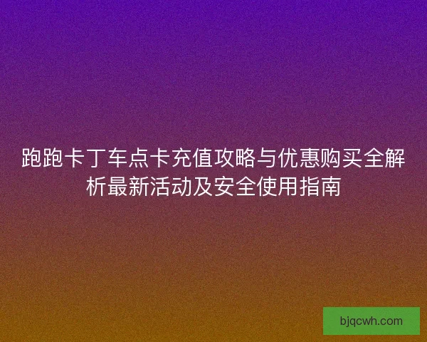 跑跑卡丁车点卡充值攻略与优惠购买全解析最新活动及安全使用指南