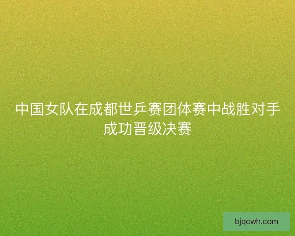 中国女队在成都世乒赛团体赛中战胜对手成功晋级决赛