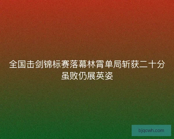 全国击剑锦标赛落幕林霄单局斩获二十分虽败仍展英姿