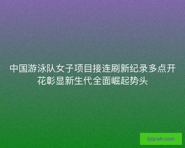 中国游泳队女子项目接连刷新纪录多点开花彰显新生代全面崛起势头